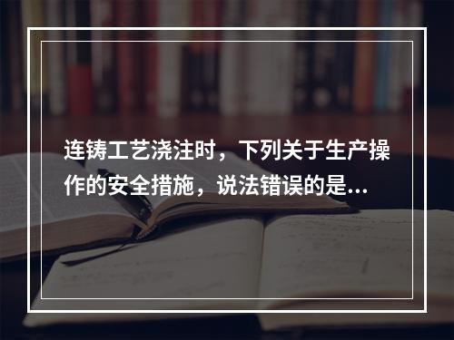 连铸工艺浇注时，下列关于生产操作的安全措施，说法错误的是（）