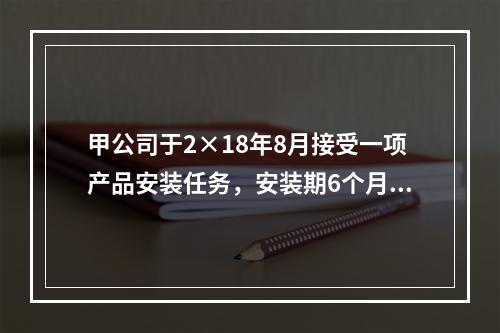 甲公司于2×18年8月接受一项产品安装任务，安装期6个月，合