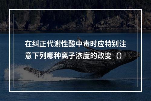 在纠正代谢性酸中毒时应特别注意下列哪种离子浓度的改变（）