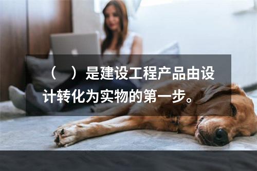 （　）是建设工程产品由设计转化为实物的第一步。