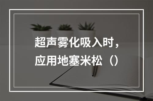 超声雾化吸入时，应用地塞米松（）