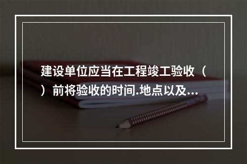 建设单位应当在工程竣工验收（　）前将验收的时间.地点以及验收