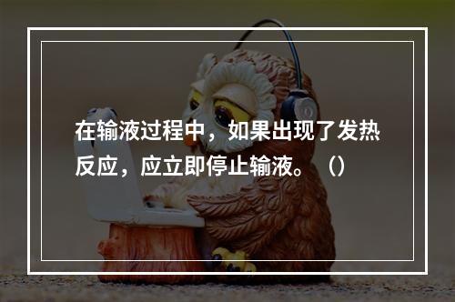 在输液过程中，如果出现了发热反应，应立即停止输液。（）