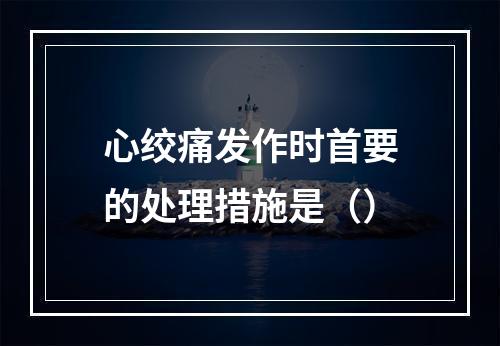 心绞痛发作时首要的处理措施是（）