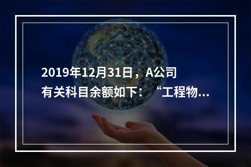 2019年12月31日，A公司有关科目余额如下：“工程物资”