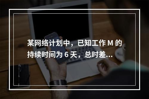 某网络计划中，已知工作 M 的持续时间为 6 天，总时差和自