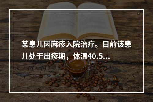 某患儿因麻疹入院治疗。目前该患儿处于出疹期，体温40.5℃。