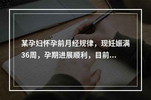 某孕妇怀孕前月经规律，现妊娠满36周，孕期进展顺利，目前胎儿