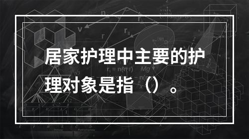 居家护理中主要的护理对象是指（）。