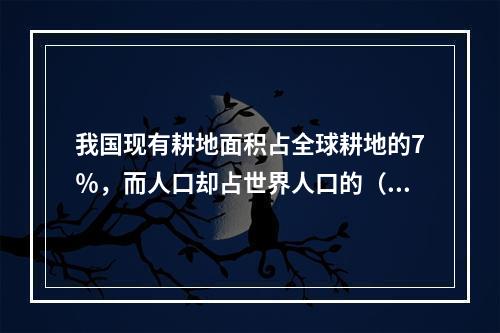 我国现有耕地面积占全球耕地的7％，而人口却占世界人口的（）