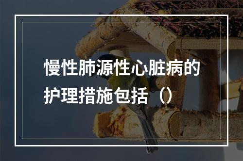 慢性肺源性心脏病的护理措施包括（）