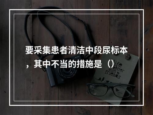 要采集患者清洁中段尿标本，其中不当的措施是（）