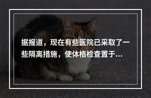 据报道，现在有些医院已采取了一些隔离措施，使体格检查置于一个