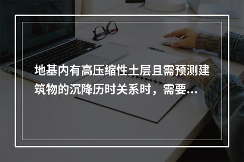 地基内有高压缩性土层且需预测建筑物的沉降历时关系时，需要确