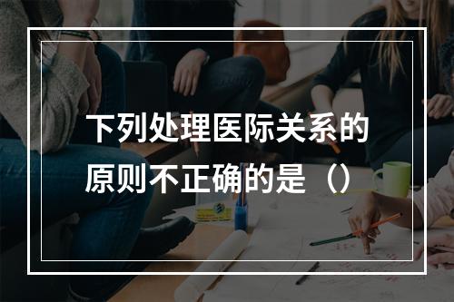 下列处理医际关系的原则不正确的是（）