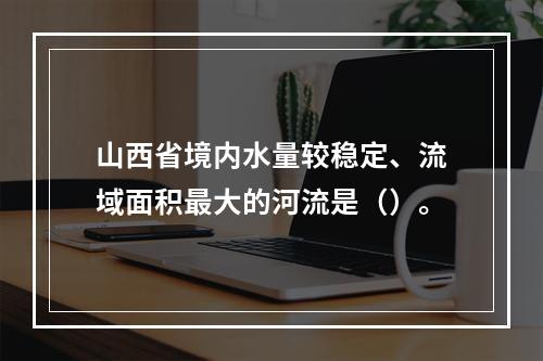 山西省境内水量较稳定、流域面积最大的河流是（）。