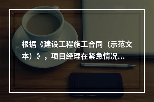 根据《建设工程施工合同（示范文本）》，项目经理在紧急情况下有