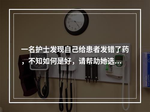 一名护士发现自己给患者发错了药，不知如何是好，请帮助她选择最