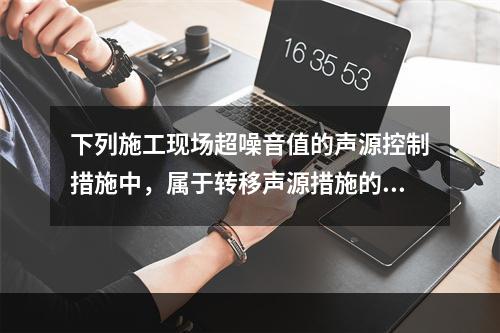 下列施工现场超噪音值的声源控制措施中，属于转移声源措施的是（