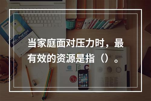 当家庭面对压力时，最有效的资源是指（）。