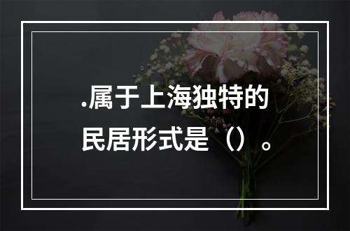 .属于上海独特的民居形式是（）。