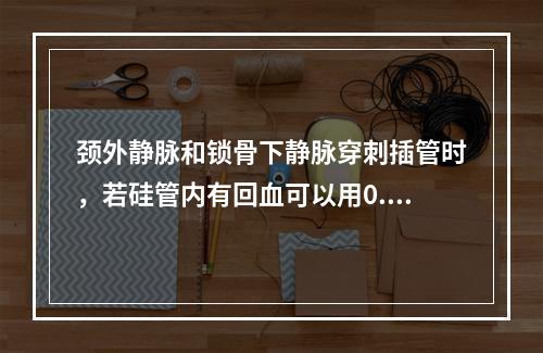 颈外静脉和锁骨下静脉穿刺插管时，若硅管内有回血可以用0.9%