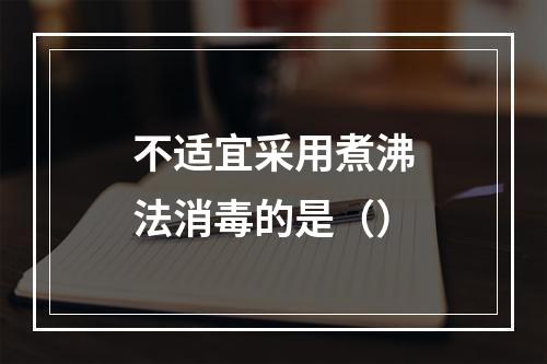 不适宜采用煮沸法消毒的是（）