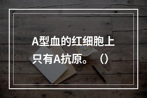 A型血的红细胞上只有A抗原。（）