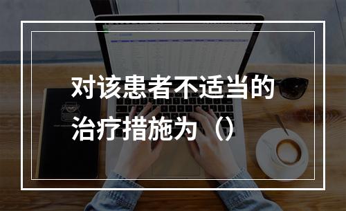 对该患者不适当的治疗措施为（）