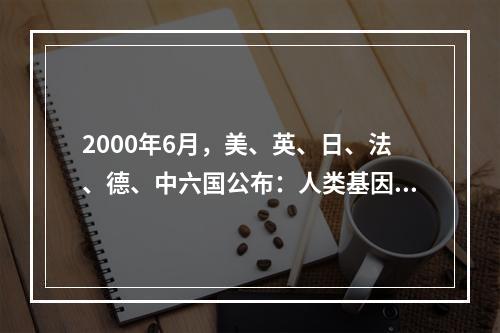 2000年6月，美、英、日、法、德、中六国公布：人类基因组序