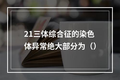 21三体综合征的染色体异常绝大部分为（）