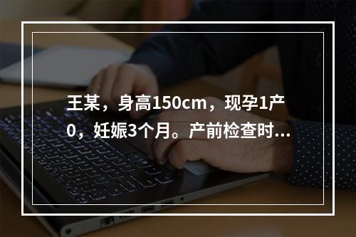 王某，身高150cm，现孕1产0，妊娠3个月。产前检查时医生