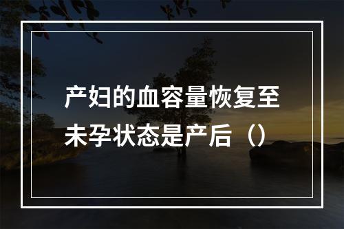 产妇的血容量恢复至未孕状态是产后（）