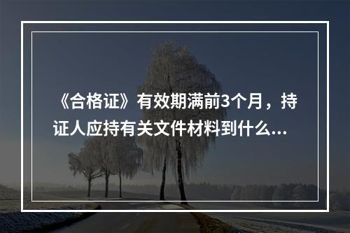 《合格证》有效期满前3个月，持证人应持有关文件材料到什么机关