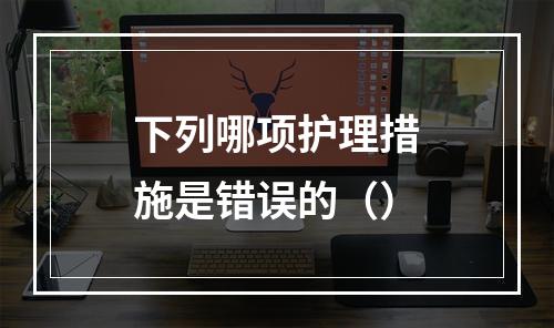 下列哪项护理措施是错误的（）