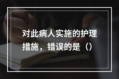 对此病人实施的护理措施，错误的是（）