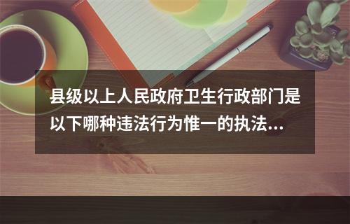 县级以上人民政府卫生行政部门是以下哪种违法行为惟一的执法主体