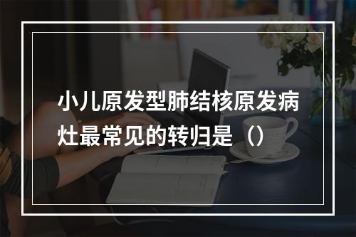 小儿原发型肺结核原发病灶最常见的转归是（）