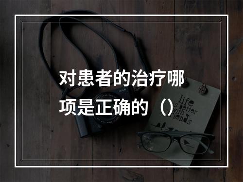 对患者的治疗哪项是正确的（）