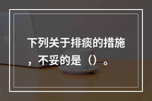 下列关于排痰的措施，不妥的是（）。