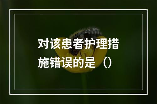 对该患者护理措施错误的是（）