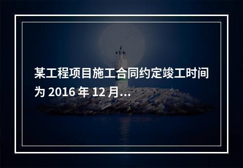 某工程项目施工合同约定竣工时间为 2016 年 12 月 3