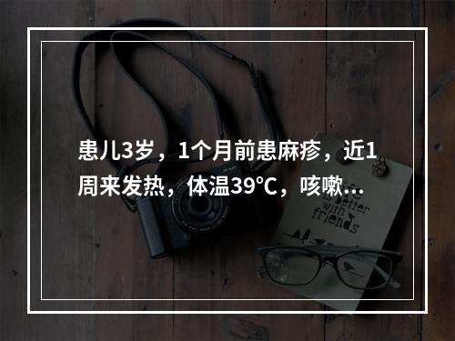 患儿3岁，1个月前患麻疹，近1周来发热，体温39℃，咳嗽，气