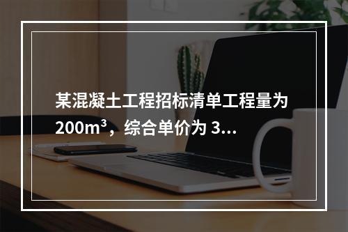 某混凝土工程招标清单工程量为 200m³，综合单价为 300