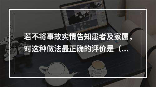 若不将事故实情告知患者及家属，对这种做法最正确的评价是（）