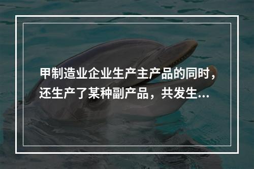 甲制造业企业生产主产品的同时，还生产了某种副产品，共发生生产