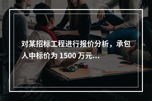 对某招标工程进行报价分析，承包人中标价为 1500 万元，招