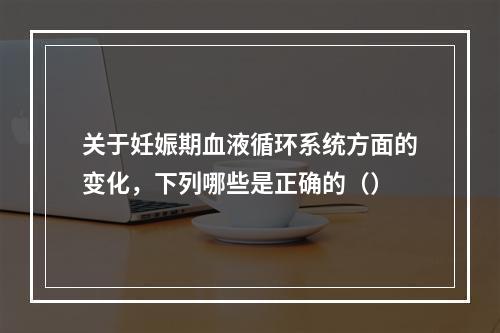 关于妊娠期血液循环系统方面的变化，下列哪些是正确的（）