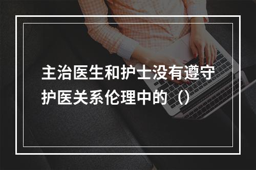 主治医生和护士没有遵守护医关系伦理中的（）