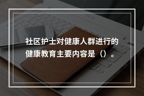 社区护士对健康人群进行的健康教育主要内容是（）。